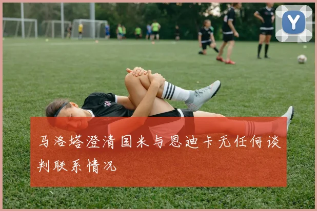 马洛塔澄清国米与恩迪卡无任何谈判联系情况
