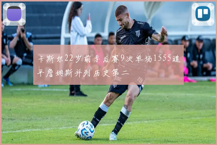 卡斯尔22岁前季后赛9次单场1555追平詹姆斯并列历史第二
