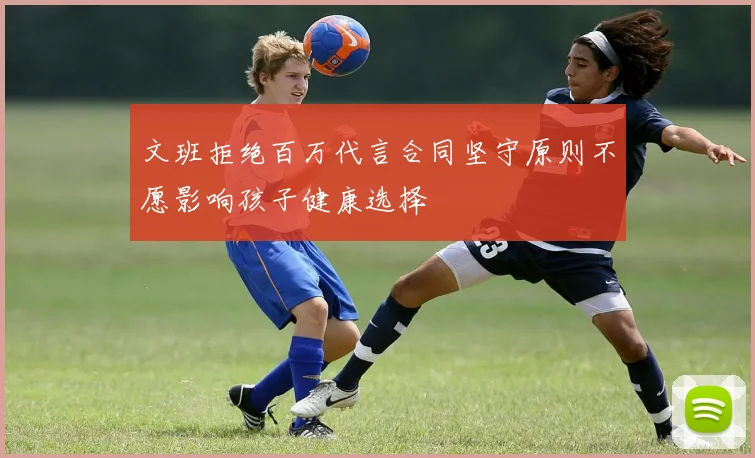 文班拒绝百万代言合同坚守原则不愿影响孩子健康选择