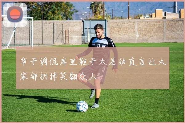 华子调侃库里鞋子太差劲直言让大家都扔掉笑翻众人