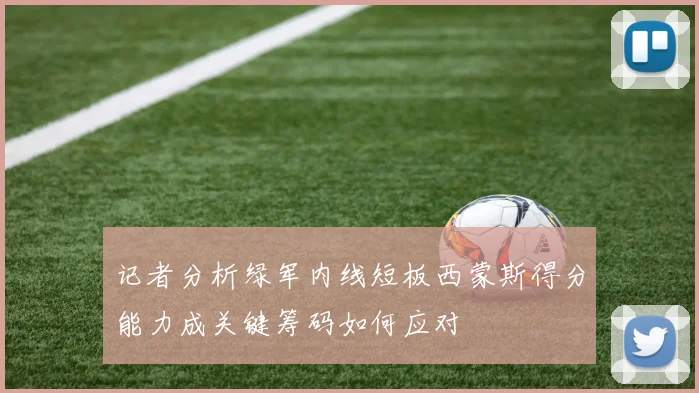 记者分析绿军内线短板西蒙斯得分能力成关键筹码如何应对