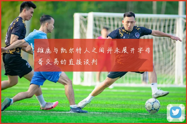 雄鹿与凯尔特人之间并未展开字母哥交易的直接谈判