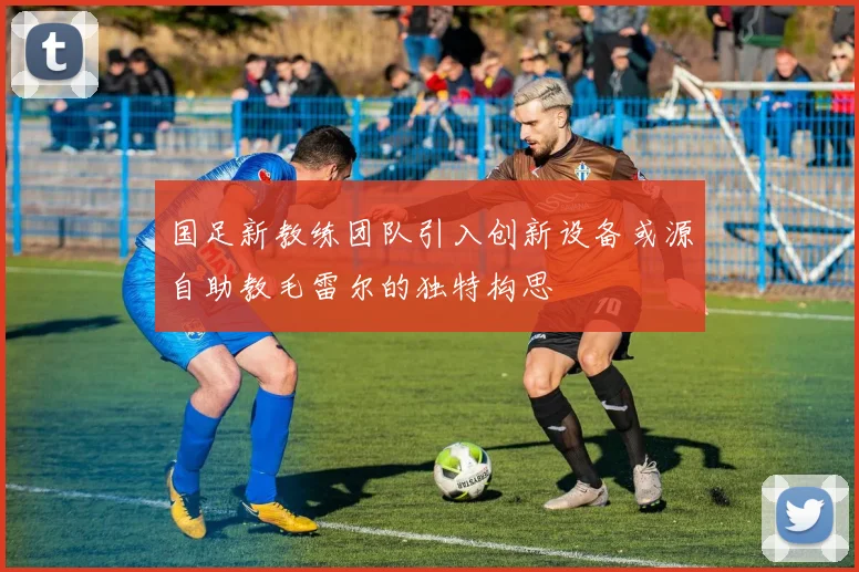 国足新教练团队引入创新设备或源自助教毛雷尔的独特构思
