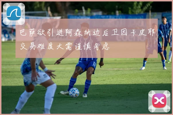 巴萨欲引进阿森纳边后卫因卡皮耶交易难度大需谨慎考虑