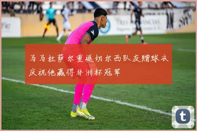 马马杜萨尔重返切尔西队友赠球衣庆祝他赢得非洲杯冠军