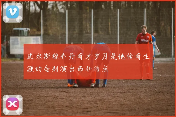 皮尔斯称乔丹奇才岁月是他传奇生涯的告别演出而非污点