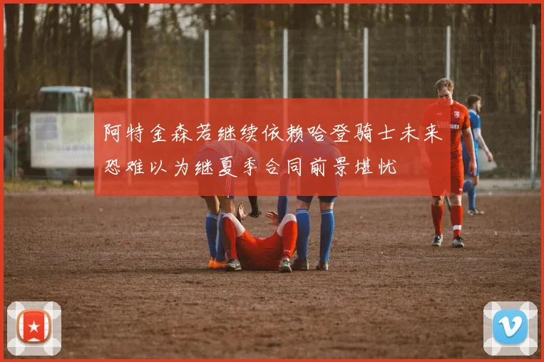 阿特金森若继续依赖哈登骑士未来恐难以为继夏季合同前景堪忧
