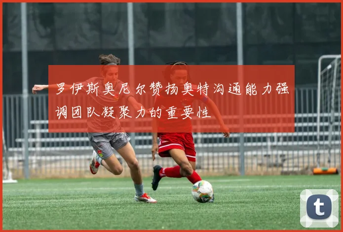 罗伊斯奥尼尔赞扬奥特沟通能力强调团队凝聚力的重要性