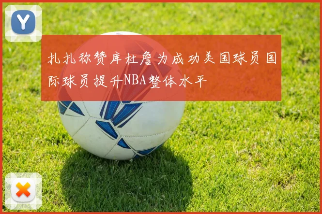 扎扎称赞库杜詹为成功美国球员国际球员提升NBA整体水平