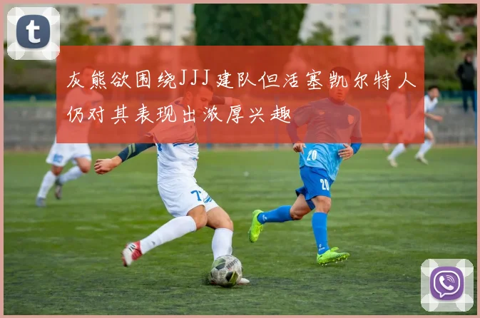 灰熊欲围绕JJJ建队但活塞凯尔特人仍对其表现出浓厚兴趣