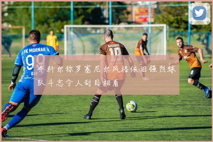乔科尔称罗塞尼尔风格依旧强烈球队斗志令人刮目相看