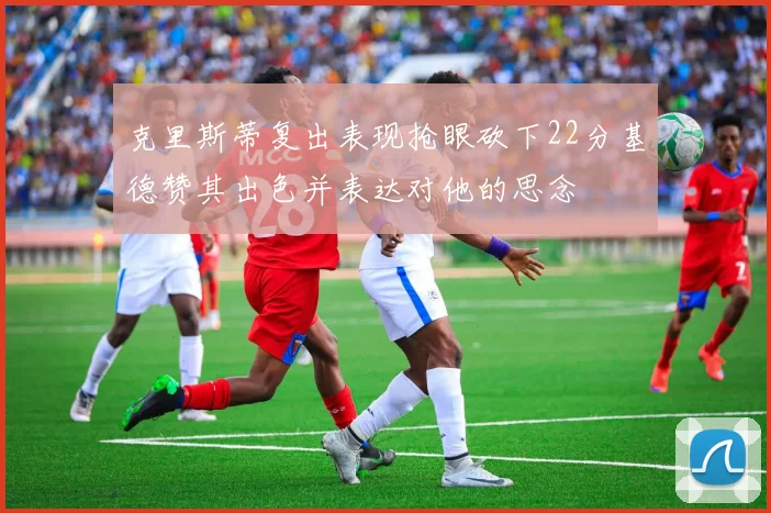 克里斯蒂复出表现抢眼砍下22分基德赞其出色并表达对他的思念
