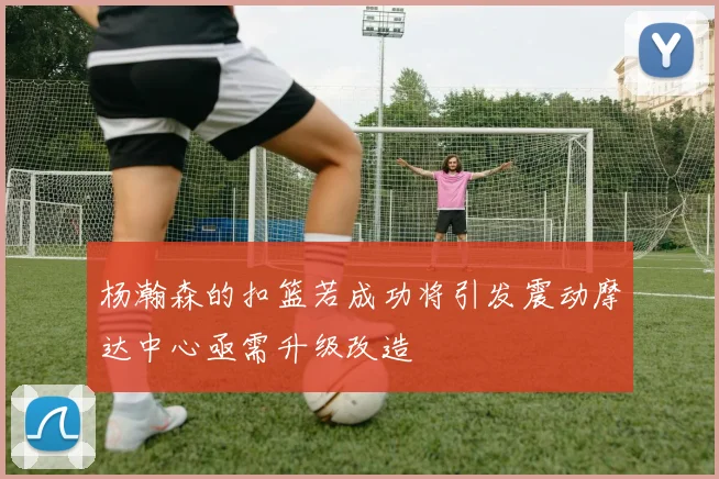 杨瀚森的扣篮若成功将引发震动摩达中心亟需升级改造